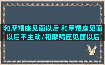 和摩羯座见面以后 和摩羯座见面以后不主动/和摩羯座见面以后 和摩羯座见面以后不主动-我的网站